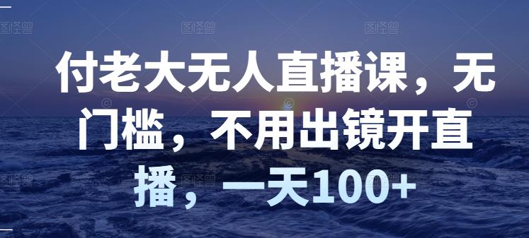 付老大无人直播课,无门槛,不用出镜开直播,一天100