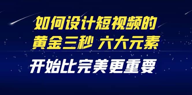 教你如何设计短视频的黄金三秒，六大元素，开始比完美更重要（27节课）-杨振轩笔记