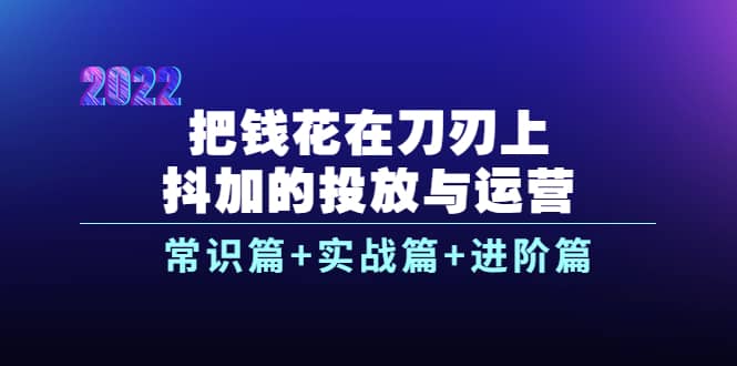 把钱花在刀刃上，抖加的投放与运营：常识篇 实战篇 进阶篇（28节课）-杨振轩笔记