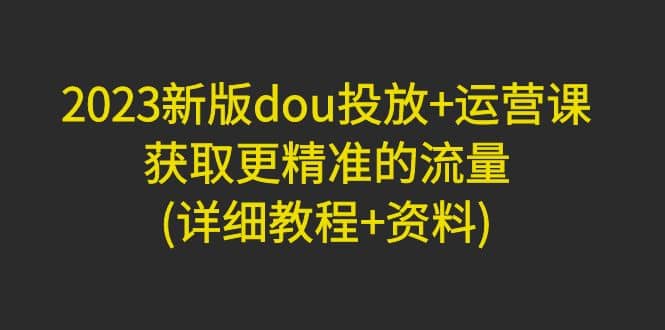 2023新版dou投放 运营课：获取更精准的流量(详细教程 资料)无水印-杨振轩笔记