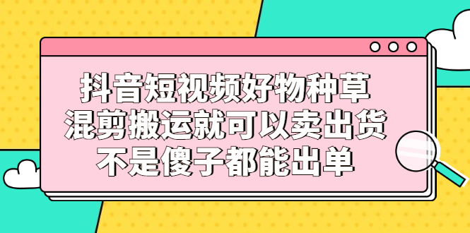 抖音短视频好物种草，混剪搬运就可以卖出货，不是傻子都能出单-杨振轩笔记