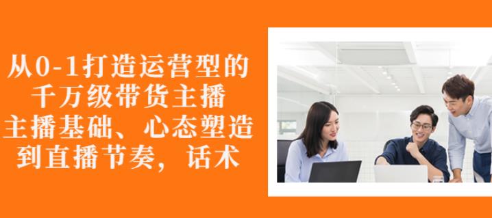 从0-1打造运营型的带货主播：主播基础、心态塑造，能力培养到直播节奏，话术进行全面讲解-杨振轩笔记