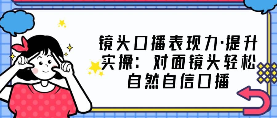 镜头口播表现力·提升实操：对面镜头轻松自然自信口播（23节课）-杨振轩笔记