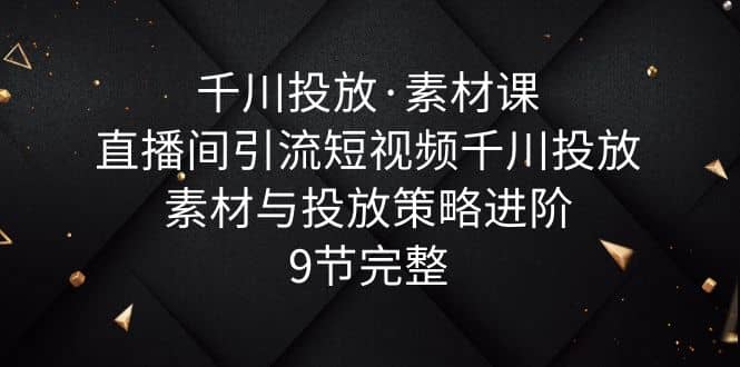 千川投放·素材课：直播间引流短视频千川投放素材与投放策略进阶，9节完整-杨振轩笔记