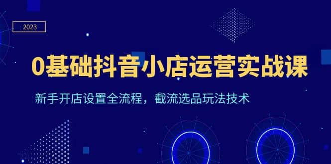 0基础抖音小店运营实战课，新手开店设置全流程，截流选品玩法技术-杨振轩笔记