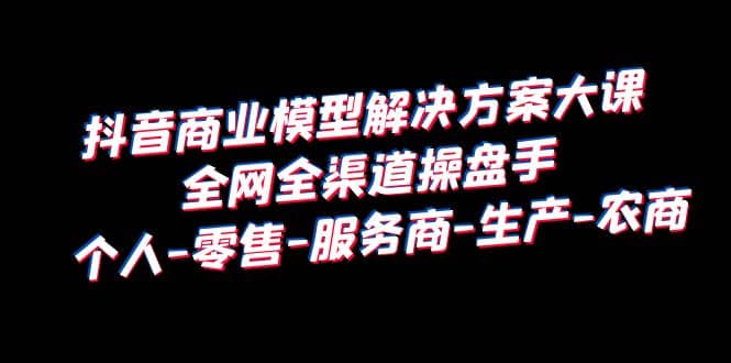 抖音商业 模型解决方案大课 全网全渠道操盘手 个人-零售-服务商-生产-农商-杨振轩笔记