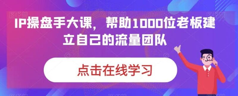 IP-操盘手大课,帮助1000位老板建立自己的流量团队(13节课)-杨振轩笔记