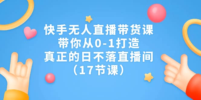 快手无人直播带货课，带你从0-1打造，真正的日不落直播间（17节课）-杨振轩笔记