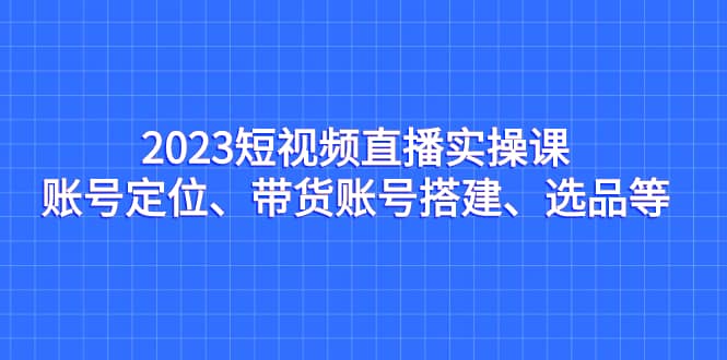 2023短视频直播实操课，账号定位、带货账号搭建、选品等-杨振轩笔记