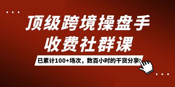 顶级跨境操盘手收费社群课：已累计100 场次，数百小时的干货分享！-杨振轩笔记