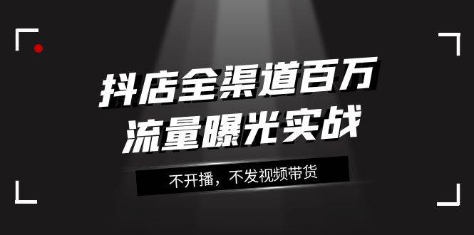 抖店-全渠道百万流量曝光实战，不开播，不发视频带货（16节课）-杨振轩笔记