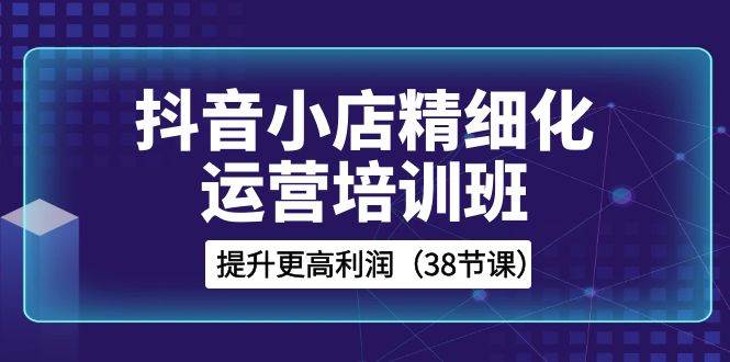 抖音小店-精细化运营培训班，提升更高利润（38节课）-杨振轩笔记