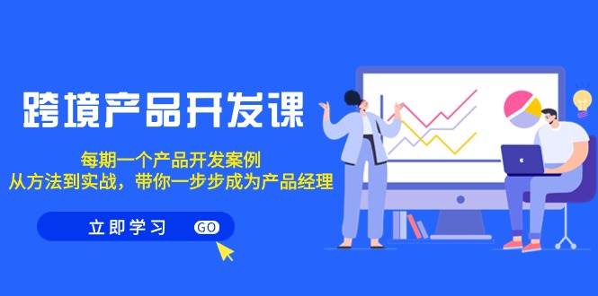 跨境产品-开发课，每期一个产品开发案例，从方法到实战，带你成为产品经理-杨振轩笔记