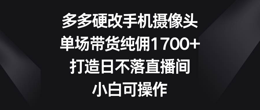 多多硬改手机摄像头，单场带货纯佣1700+，打造日不落直播间，小白可操作-杨振轩笔记