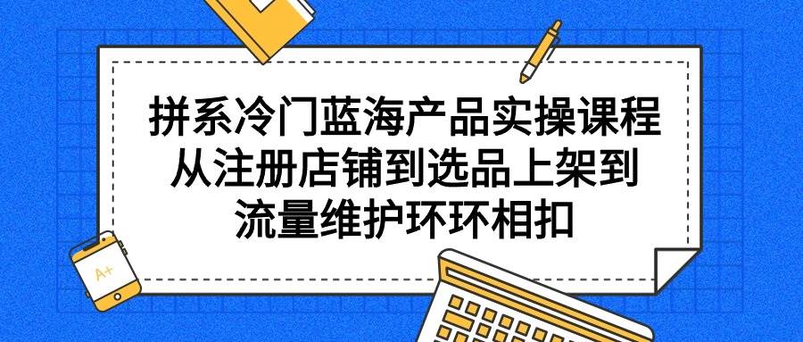 拼系冷门蓝海产品实操课程，从注册店铺到选品上架到流量维护环环相扣-杨振轩笔记