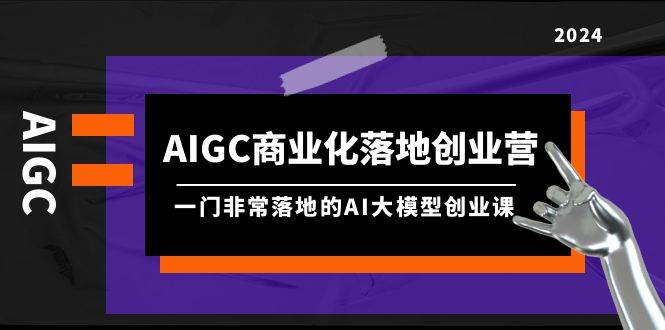 AIGC-商业化落地创业营，一门非常落地的AI大模型创业课（8节课+资料）-杨振轩笔记