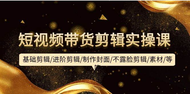 短视频带货剪辑实操课：基础剪辑/进阶剪辑/制作封面/不露脸剪辑/素材/等等-杨振轩笔记