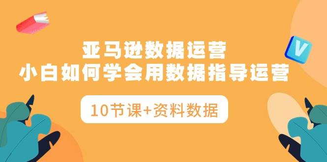 亚马逊数据运营，小白如何学会用数据指导运营（10节课+资料数据）-杨振轩笔记