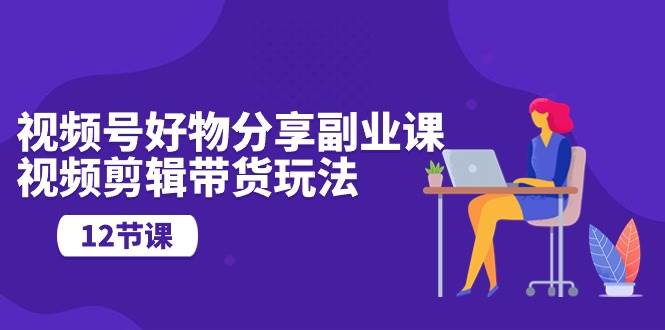 视频号好物分享副业课，视频剪辑带货玩法（12节课）-杨振轩笔记