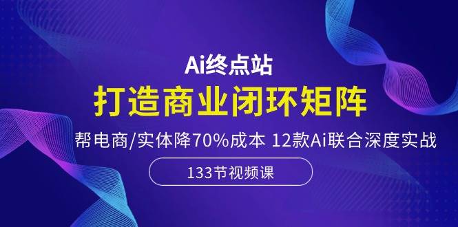 Ai终点站，打造商业闭环矩阵，帮电商/实体降70%成本，12款Ai联合深度实战-杨振轩笔记